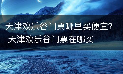 天津欢乐谷门票哪里买便宜？ 天津欢乐谷门票在哪买