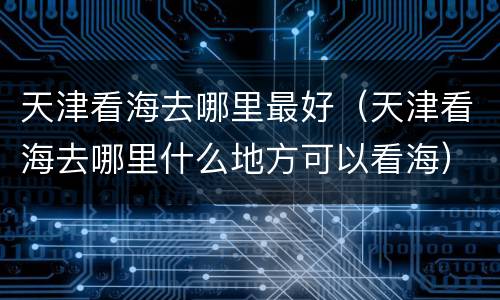 天津看海去哪里最好（天津看海去哪里什么地方可以看海）