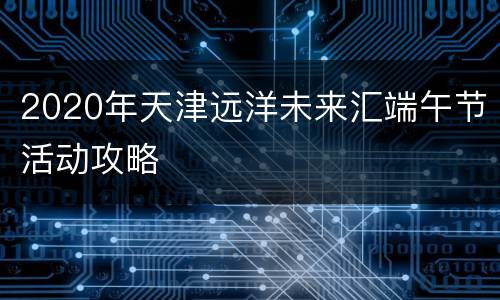 2020年天津远洋未来汇端午节活动攻略