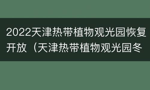 2022天津热带植物观光园恢复开放（天津热带植物观光园冬天还能参观吗）