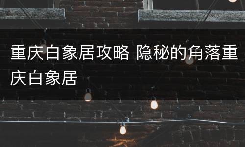 重庆白象居攻略 隐秘的角落重庆白象居