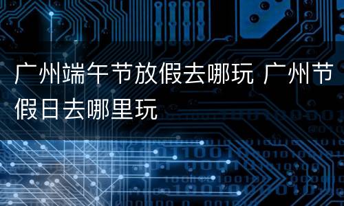 广州端午节放假去哪玩 广州节假日去哪里玩