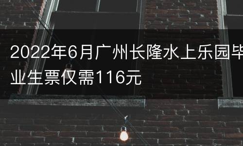 2022年6月广州长隆水上乐园毕业生票仅需116元