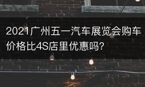 2021广州五一汽车展览会购车价格比4S店里优惠吗？