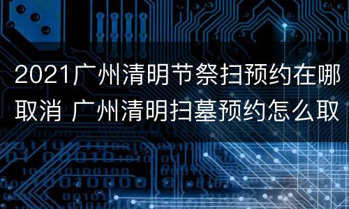 2021广州清明节祭扫预约在哪取消 广州清明扫墓预约怎么取消