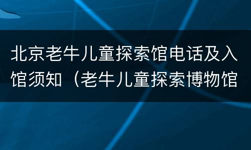 北京老牛儿童探索馆电话及入馆须知（老牛儿童探索博物馆怎么预约）