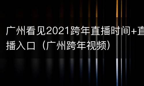 广州看见2021跨年直播时间+直播入口（广州跨年视频）