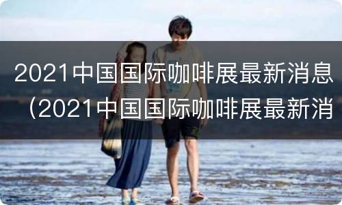 2021中国国际咖啡展最新消息（2021中国国际咖啡展最新消息图片）