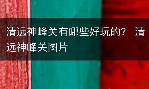 清远神峰关有哪些好玩的？ 清远神峰关图片