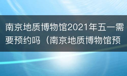 南京地质博物馆2021年五一需要预约吗（南京地质博物馆预约电话）