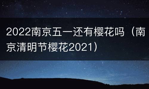 2022南京五一还有樱花吗（南京清明节樱花2021）