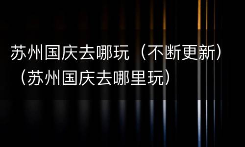 苏州国庆去哪玩（不断更新）（苏州国庆去哪里玩）