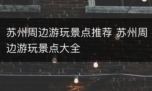 苏州周边游玩景点推荐 苏州周边游玩景点大全
