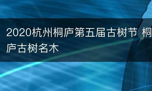 2020杭州桐庐第五届古树节 桐庐古树名木
