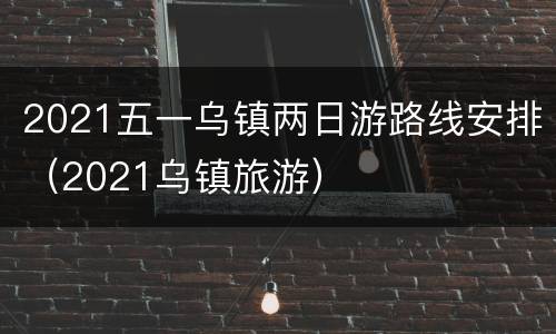 2021五一乌镇两日游路线安排（2021乌镇旅游）