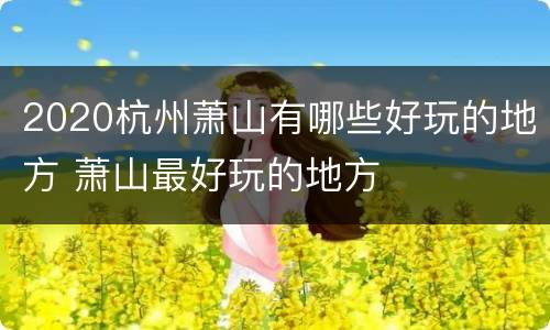 2020杭州萧山有哪些好玩的地方 萧山最好玩的地方