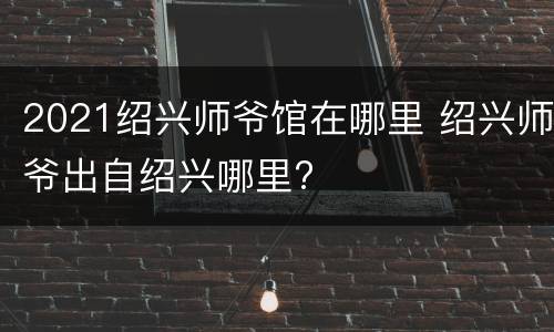 2021绍兴师爷馆在哪里 绍兴师爷出自绍兴哪里?