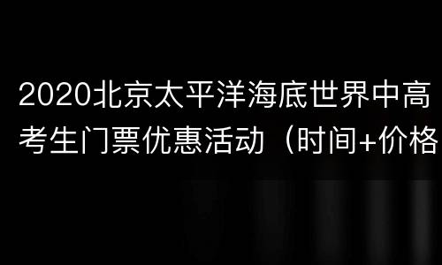 2020北京太平洋海底世界中高考生门票优惠活动（时间+价格）