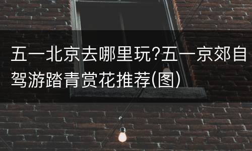 五一北京去哪里玩?五一京郊自驾游踏青赏花推荐(图)