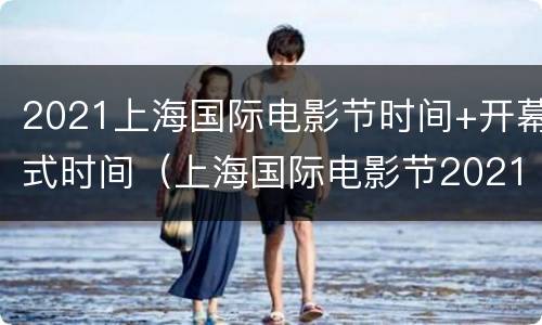 2021上海国际电影节时间+开幕式时间（上海国际电影节2021播出时间）