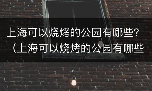 上海可以烧烤的公园有哪些？（上海可以烧烤的公园有哪些2020）