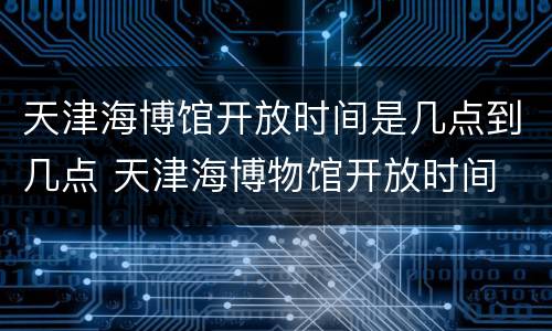 天津海博馆开放时间是几点到几点 天津海博物馆开放时间