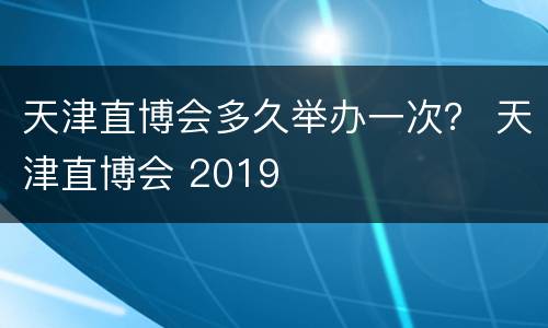 天津直博会多久举办一次？ 天津直博会 2019