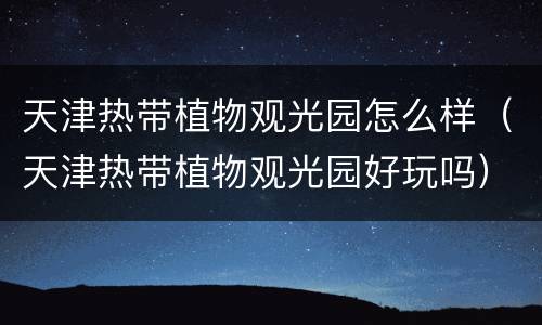 天津热带植物观光园怎么样（天津热带植物观光园好玩吗）