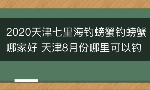 2020天津七里海钓螃蟹钓螃蟹哪家好 天津8月份哪里可以钓螃蟹