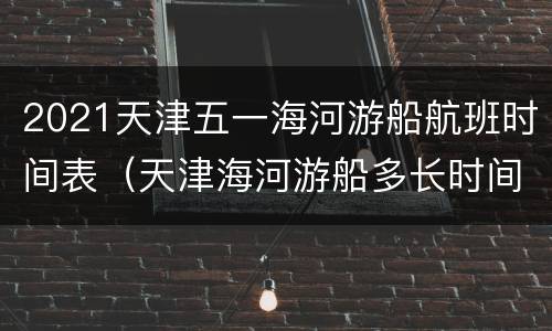 2021天津五一海河游船航班时间表（天津海河游船多长时间）