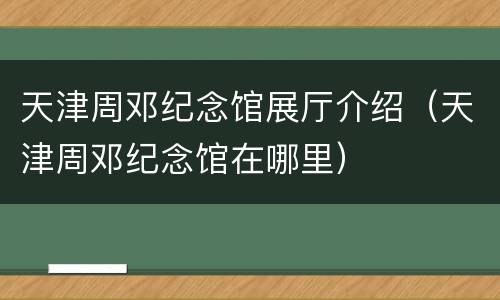 天津周邓纪念馆展厅介绍（天津周邓纪念馆在哪里）