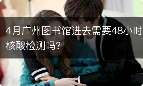 4月广州图书馆进去需要48小时核酸检测吗？