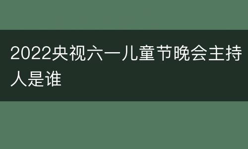 2022央视六一儿童节晚会主持人是谁