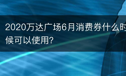 2020万达广场6月消费券什么时候可以使用？