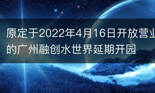 原定于2022年4月16日开放营业的广州融创水世界延期开园
