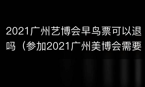 2021广州艺博会早鸟票可以退吗（参加2021广州美博会需要门票吗）