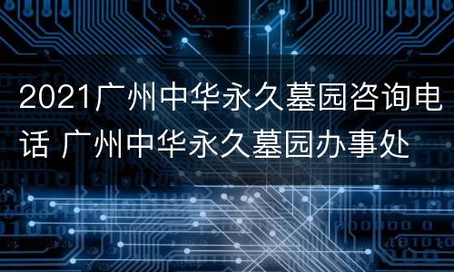 2021广州中华永久墓园咨询电话 广州中华永久墓园办事处
