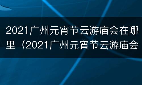 2021广州元宵节云游庙会在哪里（2021广州元宵节云游庙会在哪里举行）