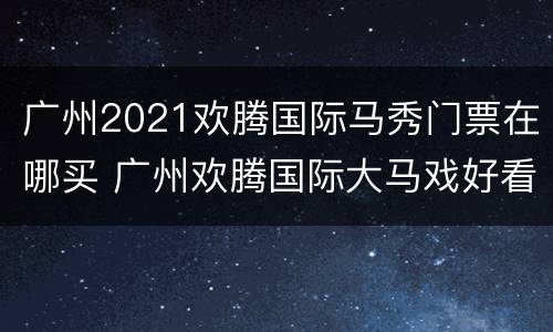 广州2021欢腾国际马秀门票在哪买 广州欢腾国际大马戏好看吗