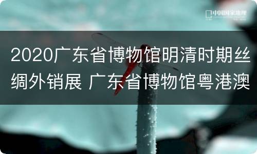 2020广东省博物馆明清时期丝绸外销展 广东省博物馆粤港澳三地丝绸外销展