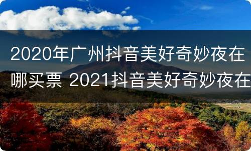 2020年广州抖音美好奇妙夜在哪买票 2021抖音美好奇妙夜在哪举办