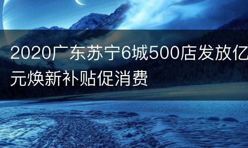2020广东苏宁6城500店发放亿元焕新补贴促消费