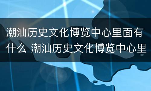 潮汕历史文化博览中心里面有什么 潮汕历史文化博览中心里面有什么文物