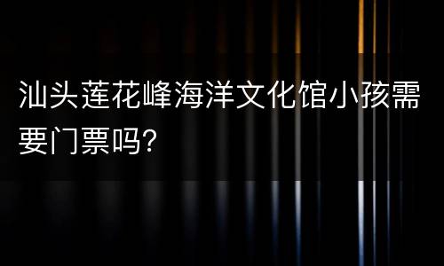 汕头莲花峰海洋文化馆小孩需要门票吗？