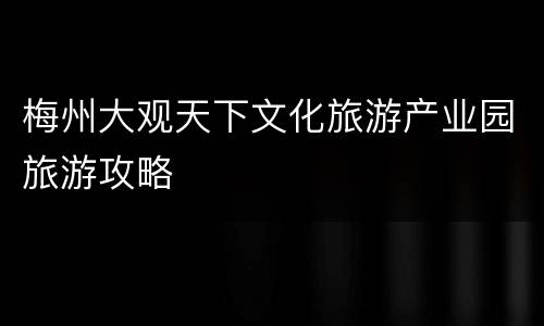 梅州大观天下文化旅游产业园旅游攻略