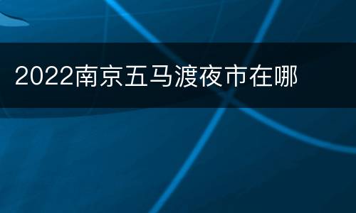 2022南京五马渡夜市在哪