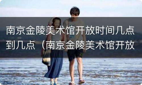 南京金陵美术馆开放时间几点到几点（南京金陵美术馆开放时间几点到几点结束）