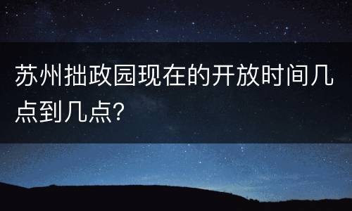 苏州拙政园现在的开放时间几点到几点？