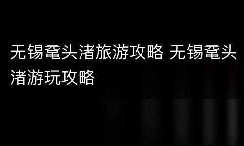 无锡鼋头渚旅游攻略 无锡鼋头渚游玩攻略