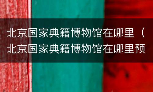 北京国家典籍博物馆在哪里（北京国家典籍博物馆在哪里预约）